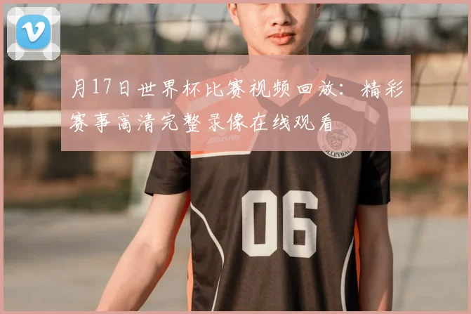 月17日世界杯比赛视频回放:精彩赛事高清完整录像在线观看