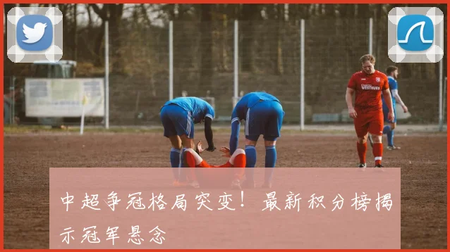 中超争冠格局突变!最新积分榜揭示冠军悬念