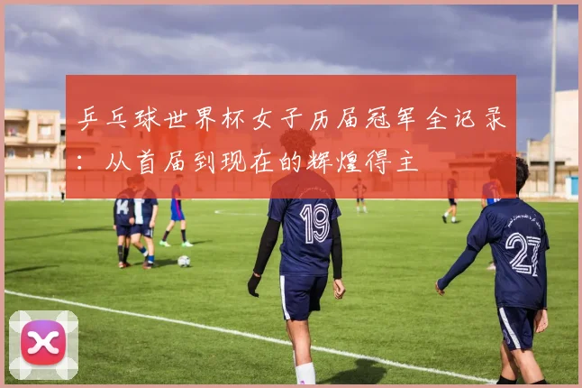 乒乓球世界杯女子历届冠军全记录:从首届到现在的辉煌得主