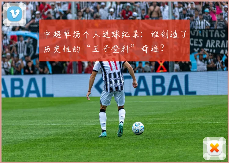 中超单场个人进球纪录:谁创造了历史性的“五子登科”奇迹?