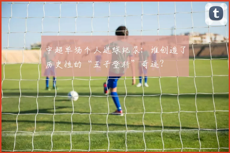 中超单场个人进球纪录:谁创造了历史性的“五子登科”奇迹?