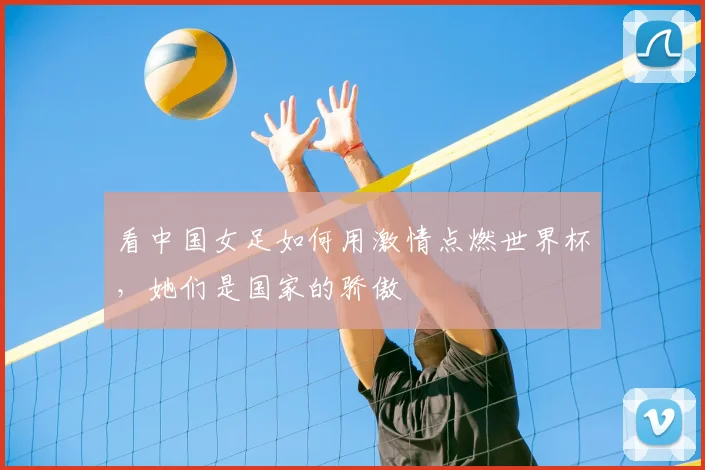 看中国女足如何用激情点燃世界杯,她们是国家的骄傲